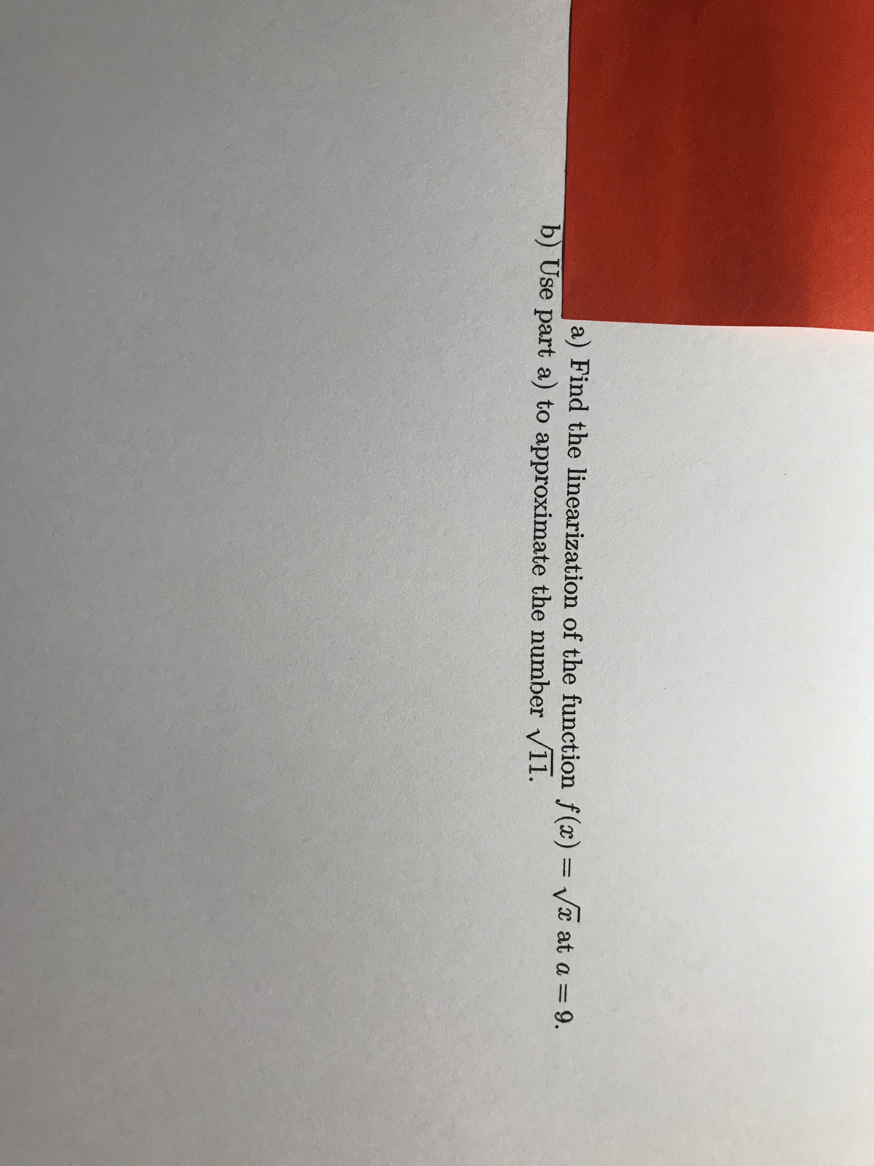 a) Find the linearization of the function f (x) = Vx at a = 9.
%3D
%3D
b) Use part a) to approximate the number v11.
