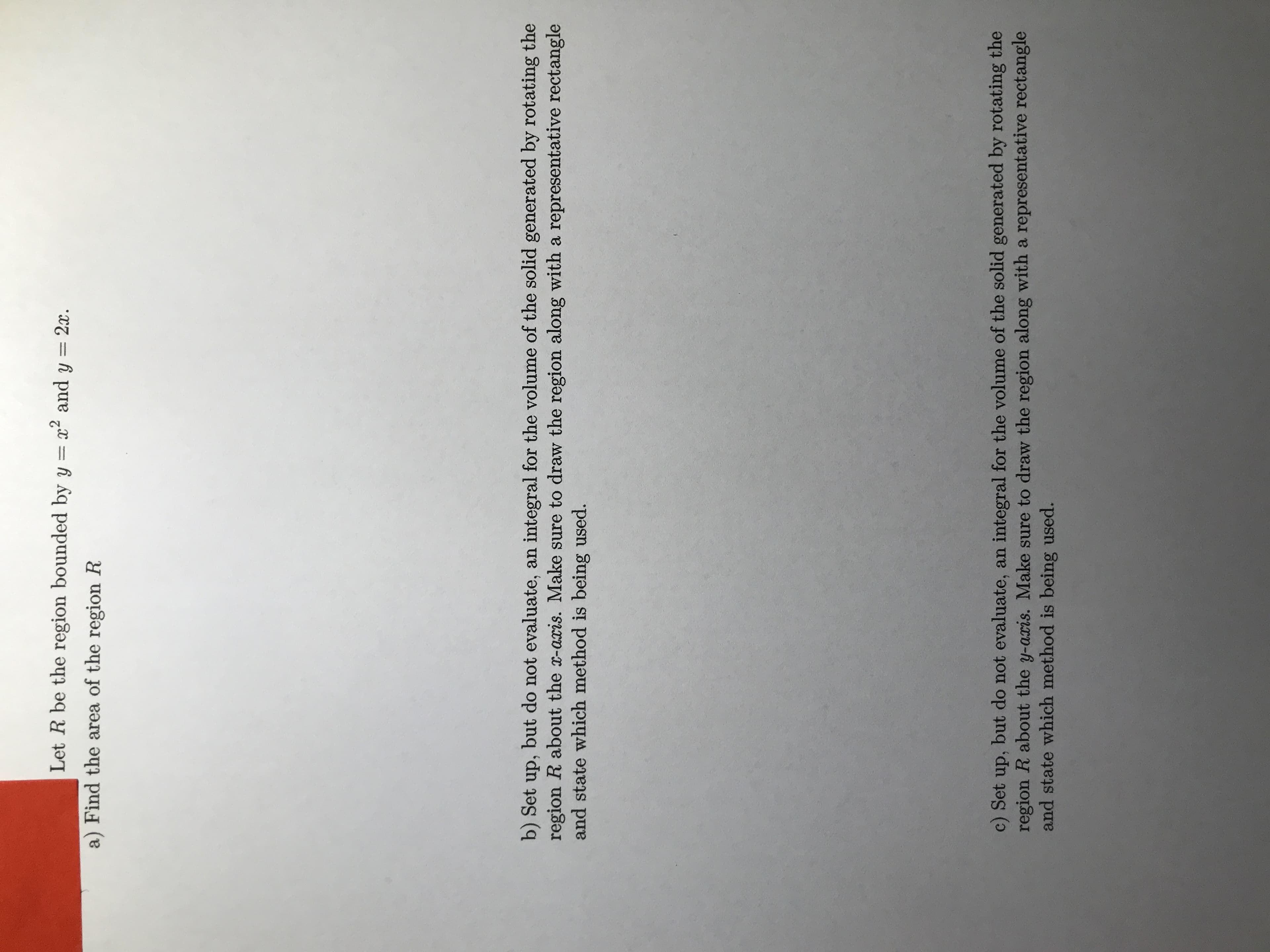 Let R be the region bounded by y = x² and y = 2x.
%3D
a) Find the area of the region R
b) Set up, but do not evaluate, an integral for the volume of the solid generated by rotating the
region R about the x-aris. Make sure to draw the region along with a representative rectangle
and state which method is being used.
c) Set up, but do not evaluate, an integral for the volume of the solid generated by rotating the
region R about the y-aris. Make sure to draw the region along with a representative rectangle
and state which method is being used.
