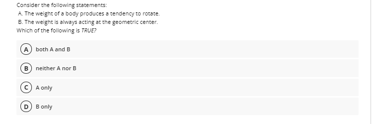 Consider the following statements:
A. The weight of a body produces a tendency to rotate.
B. The weight is always acting at the geometric center.
Which of the following is TRUE?
A both A and B
B neither A nor B
A only
D B only
