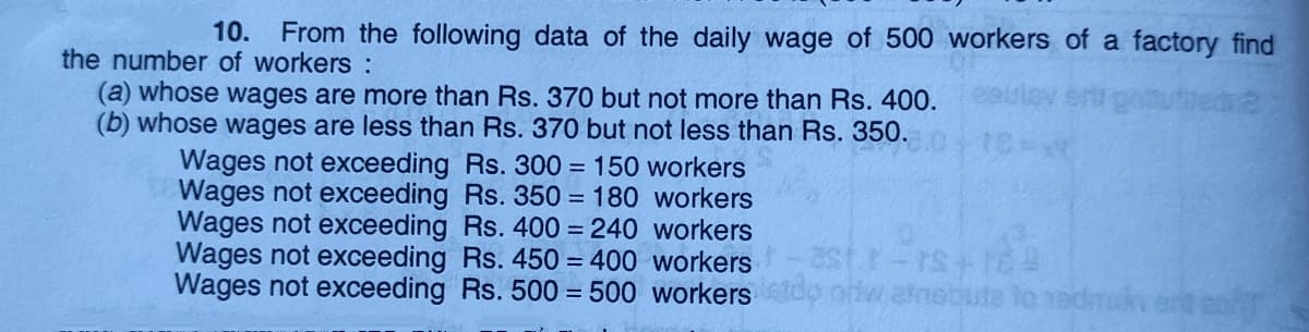 10. From the following data of the daily wage of 500 workers of a factory find
the number of workers :
(a) whose wages are more than Rs. 370 but not more than Rs. 400.
(b) whose wages are less than Rs. 370 but not less than Rs. 350. 0412
Wages not exceeding Rs. 300 = 150 workers
Wages not exceeding Rs. 350 = 180 workers
Wages not exceeding Rs. 400 = 240 workers
Wages not exceeding Rs. 450 = 400 workers
Wages not exceeding Rs. 500 = 500 workersdo orw atnebute
