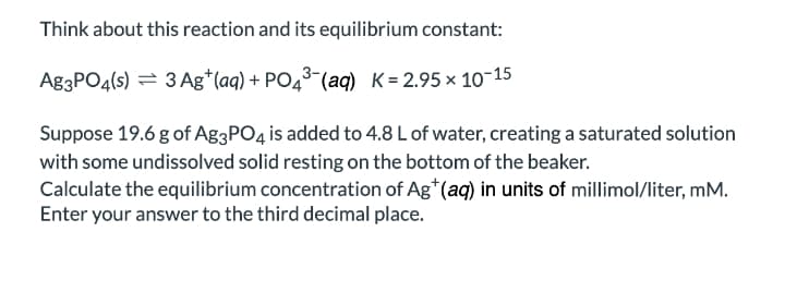 Think about this reaction and its equilibrium constant:
A83PO4(s) = 3 Ag*(aq) + PO43-(ag) K= 2.95 × 10-15
Suppose 19.6 g of Ag3PO4 is added to 4.8 L of water, creating a saturated solution
with some undissolved solid resting on the bottom of the beaker.
Calculate the equilibrium concentration of Ag*(aq) in units of millimol/liter, mM.
Enter your answer to the third decimal place.
