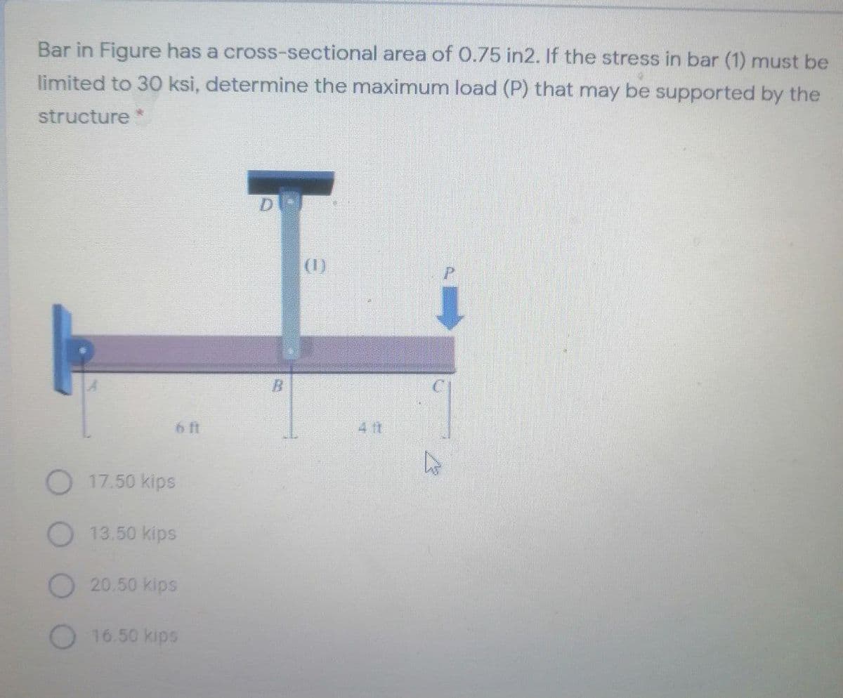 Bar in Figure has a cross-sectional area of 0.75 in2. If the stress in bar (1) must be
limited to 30 ksi, determine the maximum load (P) that may be supported by the
structure*
D.
(0)
6 ft
17.50 kips
O 13.50 kips
O20.50 kips
O 16.50 kips
