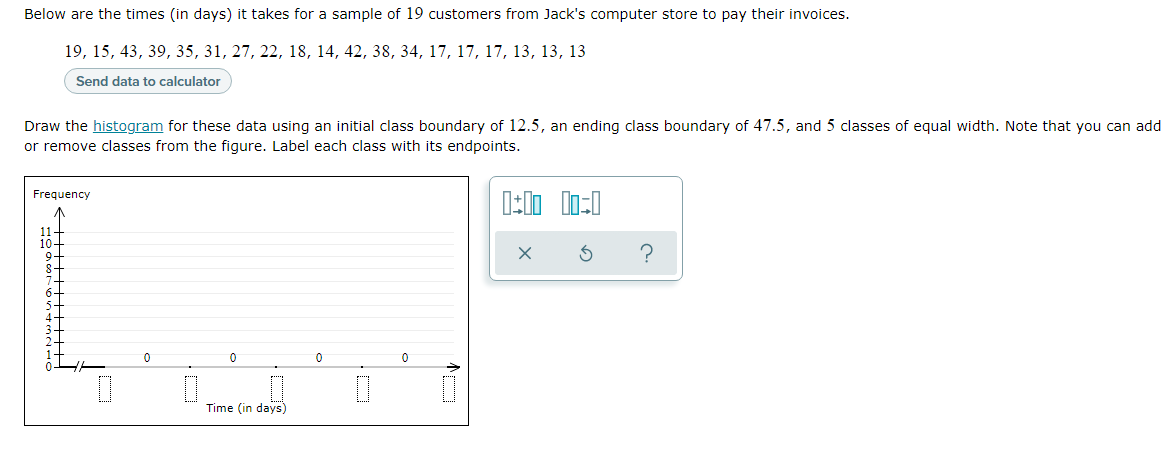 Below are the times (in days) it takes for a sample of 19 customers from Jack's computer store to pay their invoices.
19, 15, 43, 39, 35, 31, 27, 22, 18, 14, 42, 38, 34, 17, 17, 17, 13, 13, 13
Send data to calculator
Draw the histogram for these data using an initial class boundary of 12.5, an ending class boundary of 47.5, and 5 classes of equal width. Note that you can add
or remove classes from the figure. Label each class with its endpoints.
Frequency
10+
9-
8-
Time (in days)
