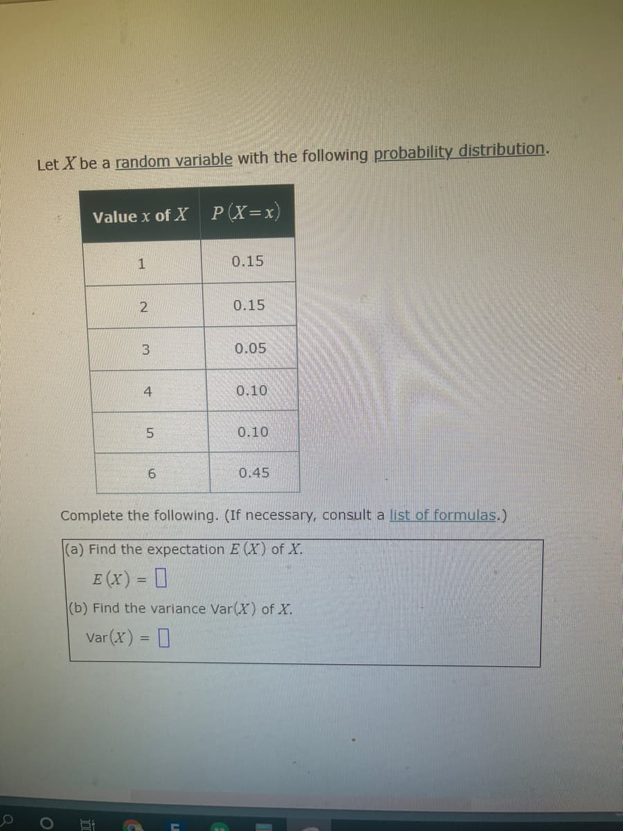 Let X be a random variable with the following probability distribution.
Value x of X P(X=x)
0.15
0.15
0.05
0.10
0.10
0.45
Complete the following. (If necessary, consult a list of formulas.)
(a) Find the expectation E (X) of X.
E (x) = 0
(b) Find the variance Var(X) of X.
Var (X) = 0
3.

