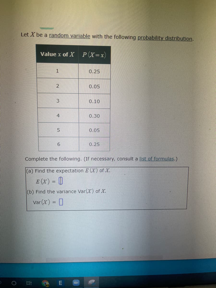 Let X be a random variable with the following probability distribution.
Value x of X
P(X=x)
1
0.25
0.05
3
0.10
0.30
0.05
0.25
Complete the following. (If necessary, consult a list of formulas.)
(a) Find the expectation E (X) of X.
E (x) = []
(b) Find the variance Var(X) of X.
Var (x) = D
E
