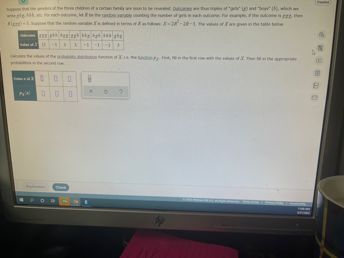 Español
Suppose that the genders of the three children of a certain family are soon to be revealed. Outcomes are thus triples of "girls" (g) and "boys" (b), which we
write gbg, bbb, etc. For each outcome, let R be the random variable counting the number of girls in each outcome. For example, if the outcome is ggg, then
R(ggg)=3. Suppose that the random variable X is defined in terms of R as follows: X=2R-2R-1. The values of X are given in the table below.
Outcome ggg gbb bgg ggb bbg bgb bbb gbg
Value of X 11
-1
3
-1 -1
-1
3
Calculate the values of the probability distribution function of X, i.e, the function py, First, fill in the first row with the values of X. Then fill in the appropriate
probabilities in the second row.
Value x of X W
A
Px (x)
Explanation
Check
C2022 McGraw Hill LLC. A Rights Reserved. Terms of Use Pivacy Center Accessibility
11:00 AM
3/21/2022
hp
poq LA1956x
