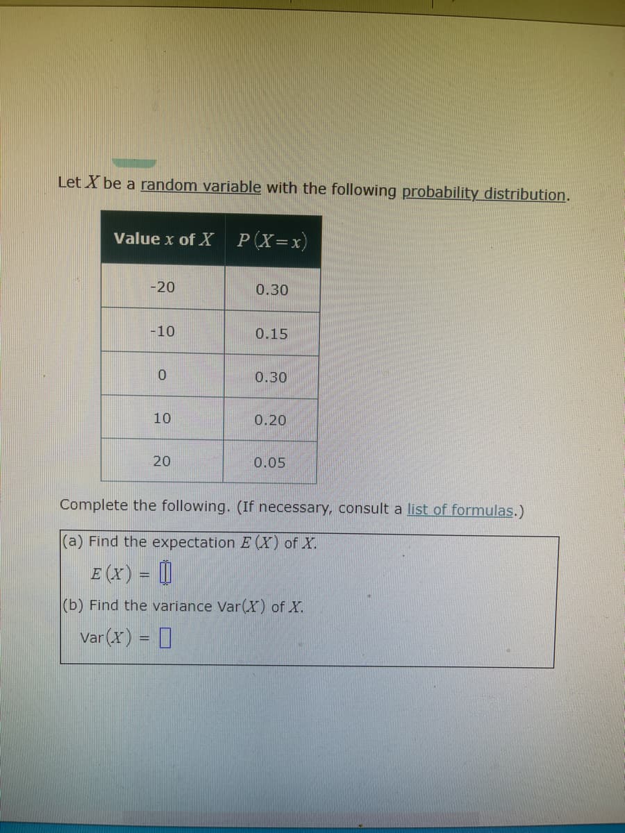 Let X be a random variable with the following probability distribution.
Value x of X
P(X=x)
|-20
0.30
-10
0.15
0.30
10
0.20
20
0.05
Complete the following. (If necessary, consult a list of formulas.)
(a) Find the expectation E (X) of X.
E (x) = ||
|(b) Find the variance Var(X) of X.
Var (X) = 0
