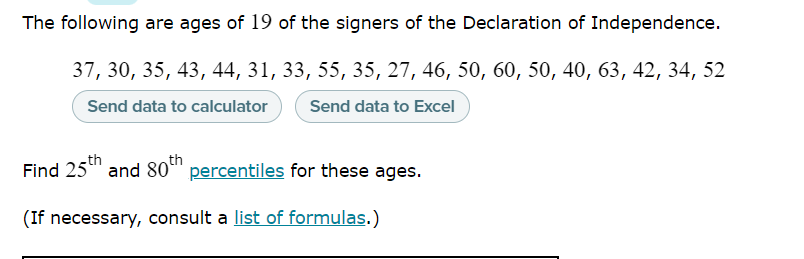 The following are ages of 19 of the signers of the Declaration of Independence.
37, 30, 35, 43, 44, 31, 33, 55, 35, 27, 46, 50, 60, 50, 40, 63, 42, 34, 52
Send data to calculator
Send data to Excel
th
th
Find 25" and 80" percentiles for these ages.
(If necessary, consult a list of formulas.)
