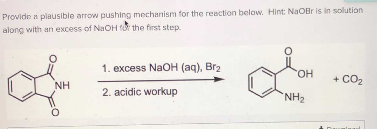 Provide a plausible arrow pushing mechanism for the reaction below. Hint: NaOBr is in solution
along with an excess of NaOH for the first step.
1. excess NaOH (aq), Br2
+ CO2
NH
2. acidic workup
`NH2
