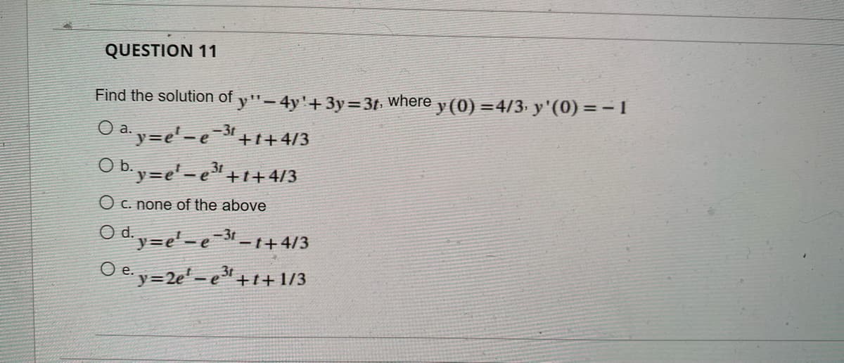 QUESTION 11
Find the solution of y"- 4y'+3y=3t where y (0) =4/3 y'(0) =-1
Oay=e'-e=3
O b.y=e' - e +1+4/3
+1+4/3
O c. none of the above
O d. y=e'-e-3r-1+4/3
3t
-e"+t+1/3
