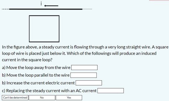 In the figure above, a steady current is flowing through a very long straight wire. A square
loop of wire is placed just below it. Which of the followings will produce an induced
current in the square loop?
a) Move the loop away from the wire[
b) Move the loop parallel to the wire|
b) Increase the current electric current[
c) Replacing the steady current with an AC current|
Can't be determined
No
Yes
