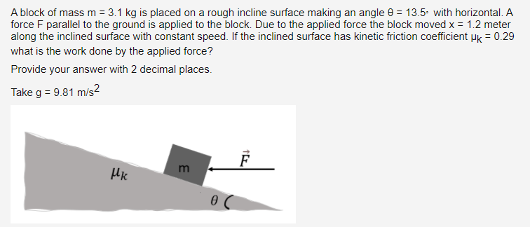 A block of mass m = 3.1 kg is placed on a rough incline surface making an angle e = 13.5. with horizontal. A
force F parallel to the ground is applied to the block. Due to the applied force the block moved x = 1.2 meter
along the inclined surface with constant speed. If the inclined surface has kinetic friction coeficient µk = 0.29
what is the work done by the applied force?
Provide your answer with 2 decimal places.
Take g = 9.81 m/s²
m
