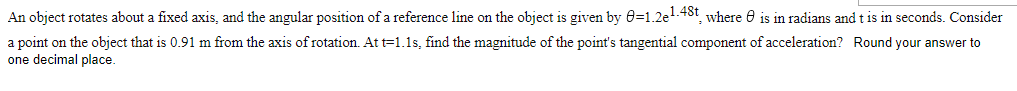 An object rotates about a fixed axis, and the angular position of a reference line on the object is given by 0=1.2e1-48t, where 0 is in radians and t is in seconds. Consider
a point on the object that is 0.91 m from the axis of rotation. At t=1.1s, find the magnitude of the point's tangential component of acceleration? Round your answer to
one decimal place.
