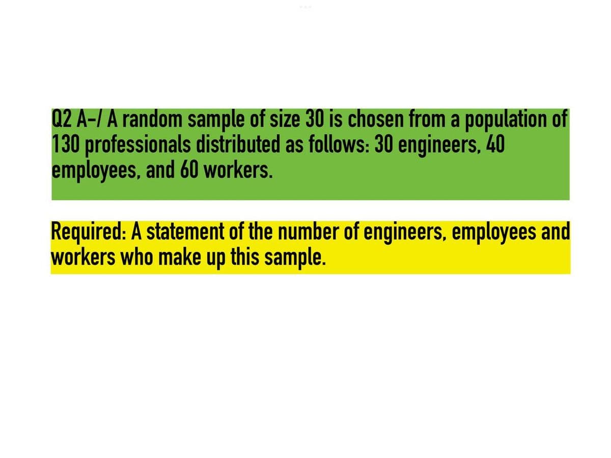 Q2 A-/ A random sample of size 30 is chosen from a population of
130 professionals distributed as follows: 30 engineers, 40
employees, and 60 workers.
Required: A statement of the number of engineers, employees and
workers who make up this sample.