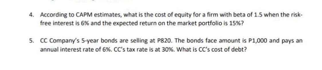 4. According to CAPM estimates, what is the cost of equity for a firm with beta of 1.5 when the risk-
free interest is 6% and the expected return on the market portfolio is 15%?
5. CC Company's 5-year bonds are selling at P820. The bonds face amount is P1,000 and pays an
annual interest rate of 6%. CC's tax rate is at 30%. What is CC's cost of debt?