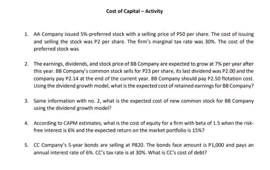 Cost of Capital - Activity
1. AA Company issued 5%-preferred stock with a selling price of P50 per share. The cost of issuing
and selling the stock was P2 per share. The firm's marginal tax rate was 30%. The cost of the
preferred stock was
2. The earnings, dividends, and stock price of BB Company are expected to grow at 7% per year after
this year. BB Company's common stock sells for P23 per share, its last dividend was P2.00 and the
company pay P2.14 at the end of the current year. BB Company should pay P2.50 flotation cost.
Using the dividend growth model, what is the expected cost of retained earnings for BB Company?
3. Same information with no. 2, what is the expected cost of new common stock for BB Company
using the dividend growth model?
4. According to CAPM estimates, what is the cost of equity for a firm with beta of 1.5 when the risk-
free interest is 6% and the expected return on the market portfolio is 15%?
5. CC Company's 5-year bonds are selling at P820. The bonds face amount is P1,000 and pays an
annual interest rate of 6%. CC's tax rate is at 30%. What is CC's cost of debt?