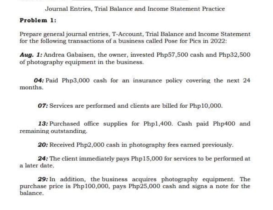 Journal Entries, Trial Balance and Income Statement Practice
Problem 1:
Prepare general journal entries, T-Account, Trial Balance and Income Statement
for the following transactions of a business called Pose for Pics in 2022:
Aug. 1: Andrea Gabaisen, the owner, invested Php57,500 cash and Php32,500
of photography equipment in the business.
04: Paid Php3,000 cash for an insurance policy covering the next 24
months.
07: Services are performed and clients are billed for Php 10,000.
13: Purchased office supplies for Php1,400. Cash paid Php400 and
remaining outstanding.
20: Received Php2,000 cash in photography fees earned previously.
24: The client immediately pays Php15,000 for services to be performed at
a later date.
29: In addition, the business acquires photography equipment. The
purchase price is Php100,000, pays Php25,000 cash and signs a note for the
balance.