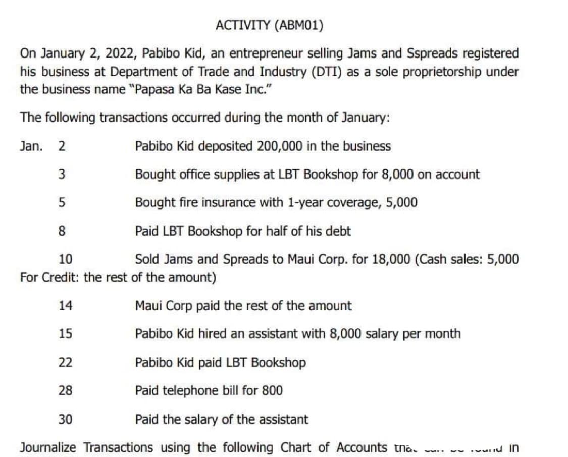 ACTIVITY (ABM01)
On January 2, 2022, Pabibo Kid, an entrepreneur selling Jams and Sspreads registered
his business at Department of Trade and Industry (DTI) as a sole proprietorship under
the business name "Papasa Ka Ba Kase Inc."
The following transactions occurred during the month of January:
Jan. 2
Pabibo Kid deposited 200,000 in the business
3
Bought office supplies at LBT Bookshop for 8,000 on account
5
Bought fire insurance with 1-year coverage, 5,000
8
Paid LBT Bookshop for half of his debt
10
Sold Jams and Spreads to Maui Corp. for 18,000 (Cash sales: 5,000
For Credit: the rest of the amount)
14
Maui Corp paid the rest of the amount
15
Pabibo Kid hired an assistant with 8,000 salary per month
Pabibo Kid paid LBT Bookshop
Paid telephone bill for 800
Paid the salary of the assistant
Journalize Transactions using the following Chart of Accounts tha
22
28
30
- In