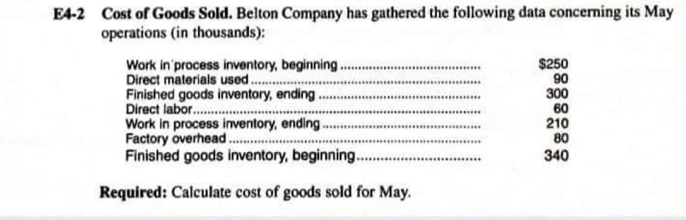 E4-2 Cost of Goods Sold. Belton Company has gathered the following data concerning its May
operations (in thousands):
Work in process inventory, beginning.
Direct materials used.
Finished goods inventory, ending
Direct labor......
Work in process inventory, ending.
Factory overhead.
Finished goods inventory, beginning..
Required: Calculate cost of goods sold for May.
$250
90
300
60
210
80
340