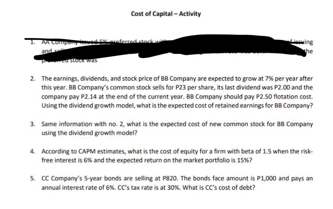 Cost of Capital - Activity
1. AA Company issued 50 preferred stock wi
and sel
Pred stock was
Ficcuing
the
2. The earnings, dividends, and stock price of BB Company are expected to grow at 7% per year after
this year. BB Company's common stock sells for P23 per share, its last dividend was P2.00 and the
company pay P2.14 at the end of the current year. BB Company should pay P2.50 flotation cost.
Using the dividend growth model, what is the expected cost of retained earnings for BB Company?
3. Same information with no. 2, what is the expected cost of new common stock for BB Company
using the dividend growth model?
4. According to CAPM estimates, what is the cost of equity for a firm with beta of 1.5 when the risk-
free interest is 6% and the expected return on the market portfolio is 15%?
5. CC Company's 5-year bonds are selling at P820. The bonds face amount is P1,000 and pays an
annual interest rate of 6%. CC's tax rate is at 30%. What is CC's cost of debt?