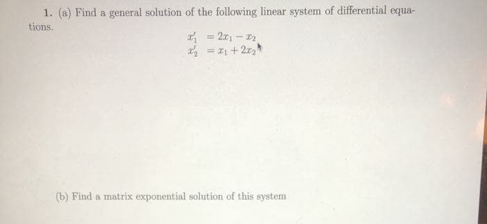 1. (a) Find a general solution of the following linear system of differential equa-
tions.
= 2x1 - 12
= 1 + 2r,
%3D
(b) Find a matrix exponential solution of this system
