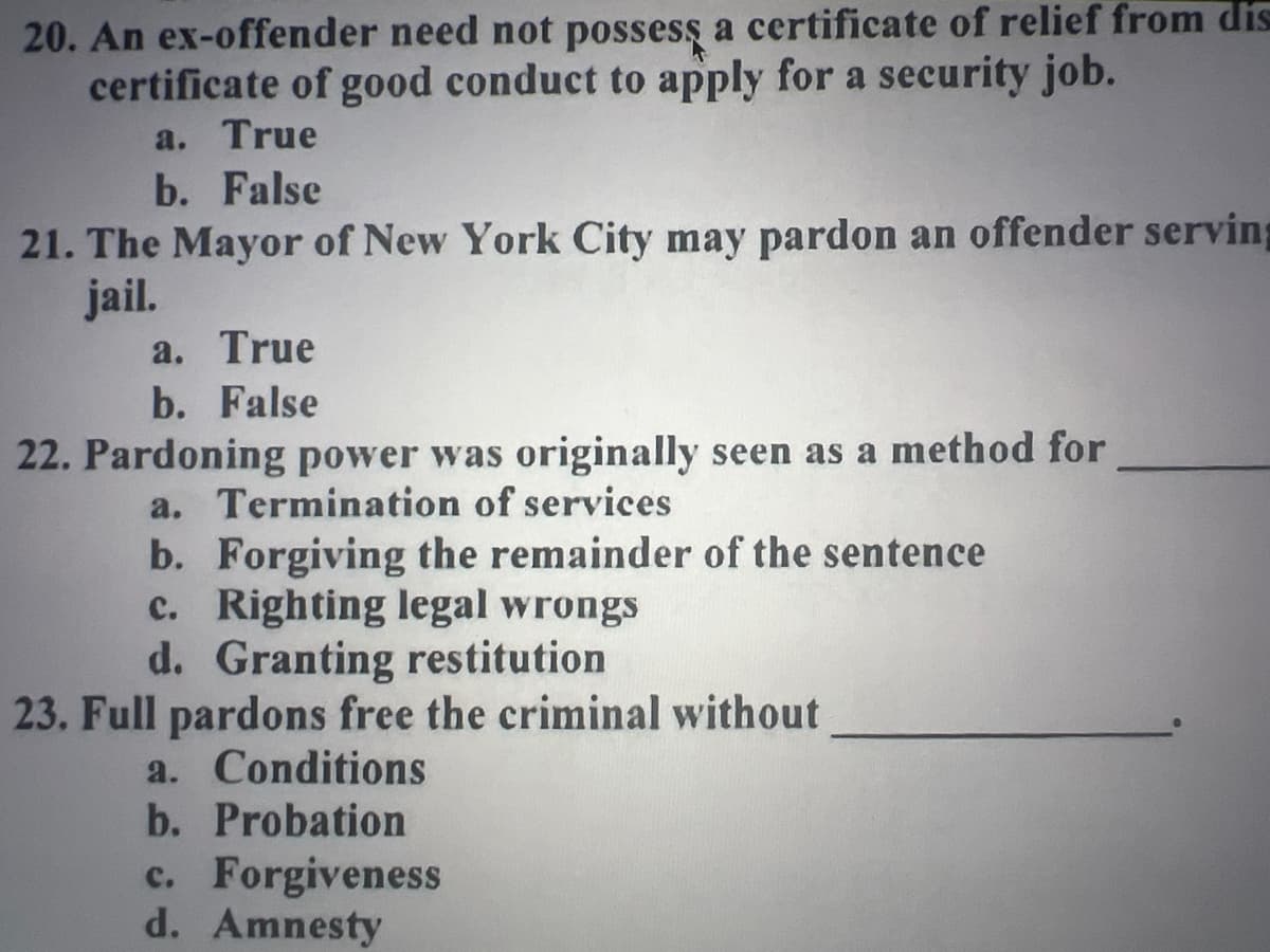 20. An ex-offender need not possess a certificate of relief from dis
certificate of good conduct to apply for a security job.
a. True
b. False
21. The Mayor of New York City may pardon an offender serving
jail.
a. True
b. False
22. Pardoning power was originally seen as a method for
a. Termination of services
b. Forgiving the remainder of the sentence
c. Righting legal wrongs
d. Granting restitution
23. Full pardons free the criminal without
a. Conditions
b. Probation
c. Forgiveness
d. Amnesty