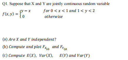 Q1. Suppose that X and Y are jointly continuous random variable
- x
for 0 <x <1 and 1< y <2
f(x, y) = {
otherwise
(a) Are X and Y independent?
(b) Compute and plot Fx and Fy
(c) Compute E(X), Var(X), E(Y) and Var (Y)
