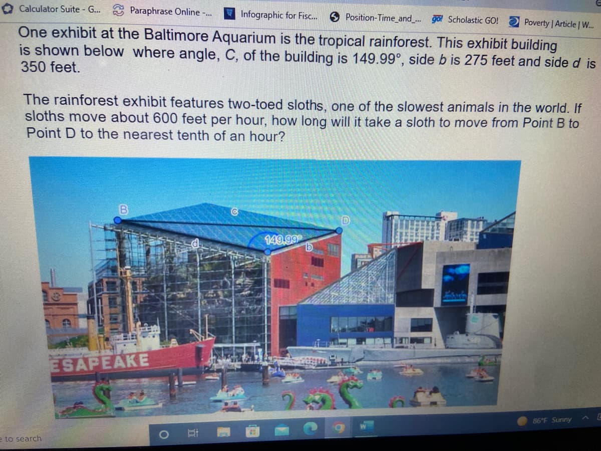 Calculator Suite - G...
Paraphrase Online -...
Infographic for Fisc...
Position-Time_and_... go! Scholastic GO!
Poverty | Article | W...
One exhibit at the Baltimore Aquarium is the tropical rainforest. This exhibit building
is shown below where angle, C, of the building is 149.99°, side b is 275 feet and side d is
350 feet.
The rainforest exhibit features two-toed sloths, one of the slowest animals in the world. If
sloths move about 600 feet per hour, how long will it take a sloth to move from Point B to
Point D to the nearest tenth of an hour?
D
149.999
ESAPEAKE
E
86°F Sunny
e to search
Bi
b