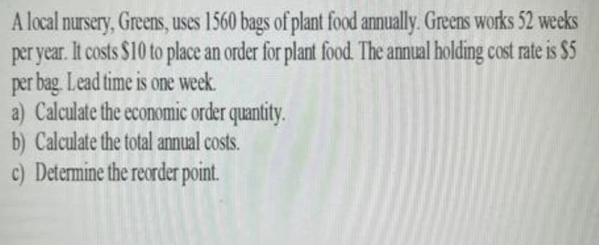 A local nursery, Greens, uses 1560 bags of plant food annually. Greens works 52 weeks
per year. It costs $10 to place an order for plant food. The annual holding cost rate is $5
per bag. Lead time is one week.
a) Calculate the economic order quantity.
b) Calculate the total annual costs.
c) Determine the reorder point.
