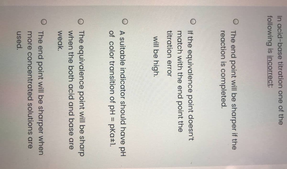 In acid-base titration one of the
following is incorrect:
The end point will be sharper if the
reaction is completed.
If the equivalence point doesn't
match with the end point the
titration error
will be high.
A suitable indicator should have pH
of color transition of pH = pKa+1.
O The equivalence point will be sharp
when the both acid and base are
weak.
The end point will be sharper when
more concentrated solutions are
used.
