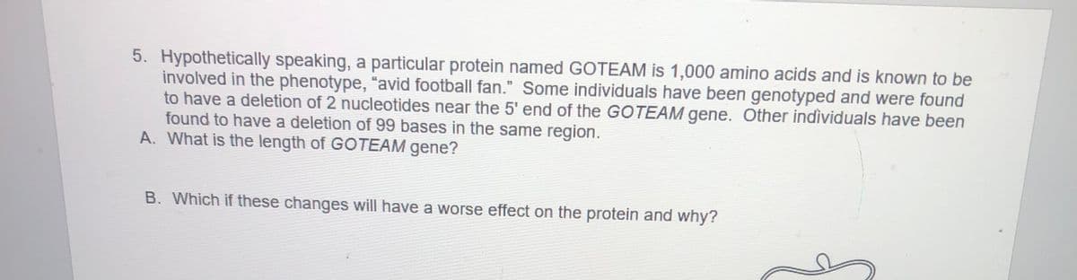5. Hypothetically speaking, a particular protein named GOTEAM is 1,000 amino acids and is known to be
involved in the phenotype, "avid football fan." Some individuals have been genotyped and were found
to have a deletion of 2 nucleotides near the 5' end of the GOTEAM gene. Other individuals have been
found to have a deletion of 99 bases in the same region.
A. What is the length of GOTEAM gene?
B. Which if these changes will have a worse effect on the protein and why?
