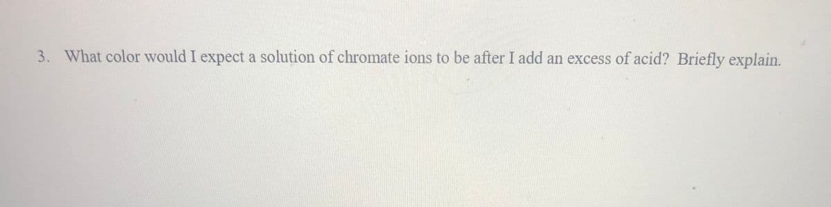 3. What color would I expect a solution of chromate ions to be after I add an excess of acid? Briefly explain.
