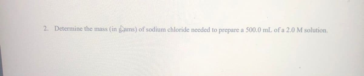 2. Determine the mass (in g ams) of sodium chloride needed to prepare a 500.0 mL of a 2.0 M solution.
