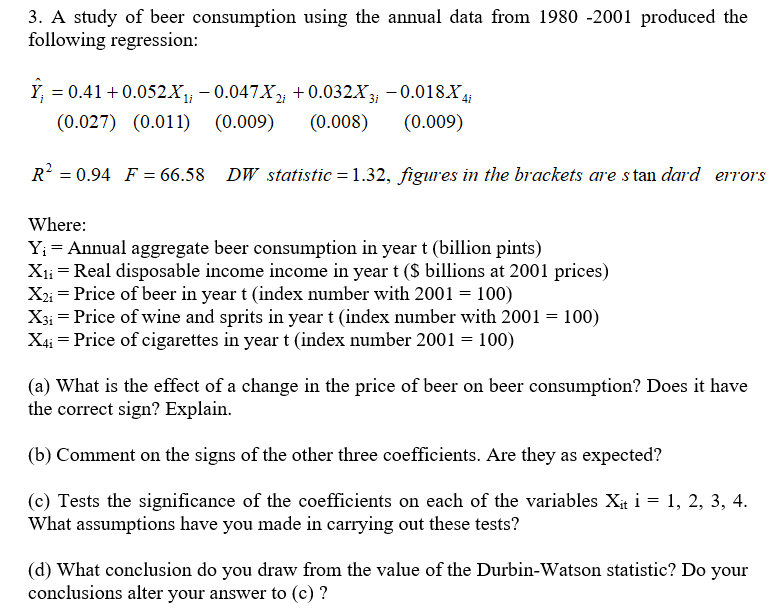 3. A study of beer consumption using the annual data from 1980 -2001 produced the
following regression:
Y = 0.41 +0.052.X₁; −0.047X2; +0.032X3; −0.018X4i
(0.027) (0.011) (0.009) (0.008) (0.009)
R² = 0.94 F = 66.58 DW statistic=1.32, figures in the brackets are standard errors
Where:
Y₁ = Annual aggregate beer consumption in year t (billion pints)
X₁₁ = Real disposable income income in year t ($ billions at 2001 prices)
X2i = Price of beer in year t (index number with 2001 = 100)
X31 Price of wine and sprits in year t (index number with 2001 = 100)
=
X4₁ = Price of cigarettes in year t (index number 2001 = 100)
(a) What is the effect of a change in the price of beer on beer consumption? Does it have
the correct sign? Explain.
(b) Comment on the signs of the other three coefficients. Are they as expected?
(c) Tests the significance of the coefficients on each of the variables Xit i = 1, 2, 3, 4.
What assumptions have you made in carrying out these tests?
(d) What conclusion do you draw from the value of the Durbin-Watson statistic? Do your
conclusions alter your answer to (c) ?