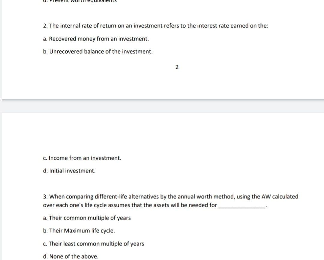 2. The internal rate of return on an investment refers to the interest rate earned on the:
a. Recovered money from an investment.
b. Unrecovered balance of the investment.
2
c. Income from an investment.
d. Initial investment.
3. When comparing different-life alternatives by the annual worth method, using the AW calculated
over each one's life cycle assumes that the assets will be needed for
a. Their common multiple of years
b. Their Maximum life cycle.
c. Their least common multiple of years
d. None of the above.
