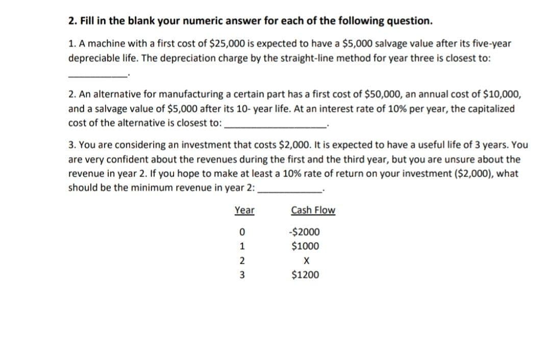 2. Fill in the blank your numeric answer for each of the following question.
1. A machine with a first cost of $25,000 is expected to have a $5,000 salvage value after its five-year
depreciable life. The depreciation charge by the straight-line method for year three is closest to:
2. An alternative for manufacturing a certain part has a first cost of $50,000, an annual cost of $10,000,
and a salvage value of $5,000 after its 10-year life. At an interest rate of 10% per year, the capitalized
cost of the alternative is closest to:
3. You are considering an investment that costs $2,000. It is expected to have a useful life of 3 years. You
are very confident about the revenues during the first and the third year, but you are unsure about the
revenue in year 2. If you hope to make at least a 10% rate of return on your investment ($2,000), what
should be the minimum revenue in year 2:
Year
Cash Flow
0
-$2000
1
$1000
2
X
3
$1200