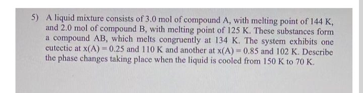 5) A liquid mixture consists of 3.0 mol of compound A, with melting point of 144 K,
and 2.0 mol of compound B, with melting point of 125 K. These substances form
a compound AB, which melts congruently at 134 K. The system exhibits one
eutectic at x(A) = 0.25 and 110 K and another at x(A) = 0.85 and 102 K. Describe
the phase changes taking place when the liquid is cooled from 150 K to 70 K.
%3D
