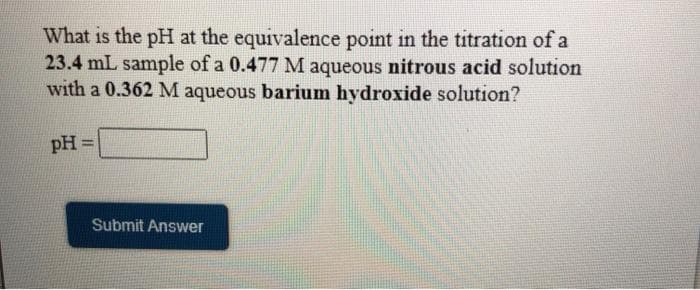 What is the pH at the equivalence point in the titration of a
23.4 mL sample of a 0.477 M aqueous nitrous acid solution
with a 0.362 M aqueous barium hydroxide solution?
pH =
%3D
Submit Answer
