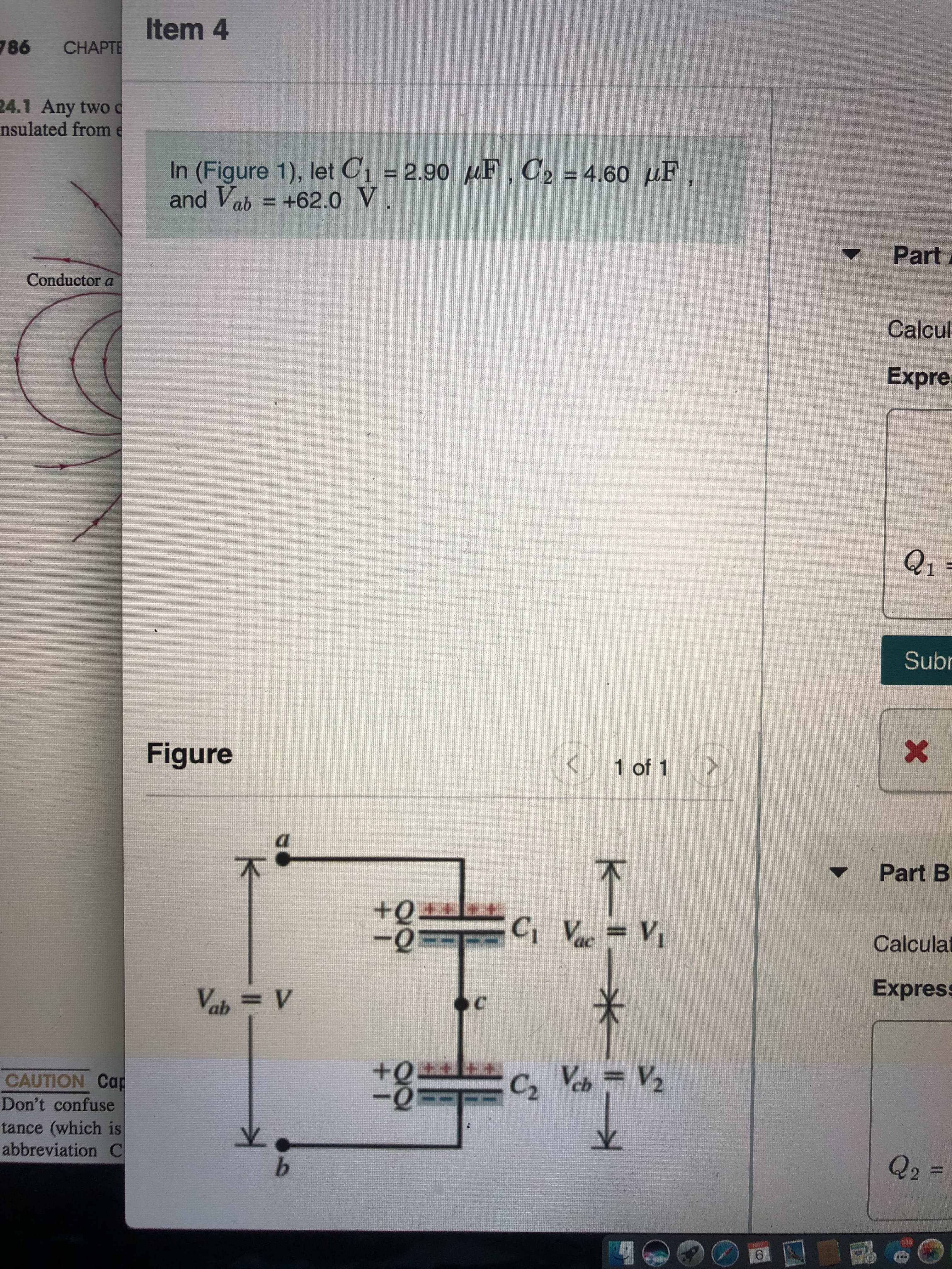 Item 4
CHAPTE
98
24.1 Any two
nsulated frome
In (Figure 1), let C1 2.90 F, C2 4.60 HF,
and Vab = +62.0 V
Part
Conductor a
Calcul
Expre
Q1
Sub
X
Figure
>
1 of 1
Part B
+Q
-0
Ci Vac= Vi
Calculat
Express
X
Vab= V
Veb= V2
CAUTION Cap
Don't confuse
tance (which is
abbreviation C
Q2
b
6
