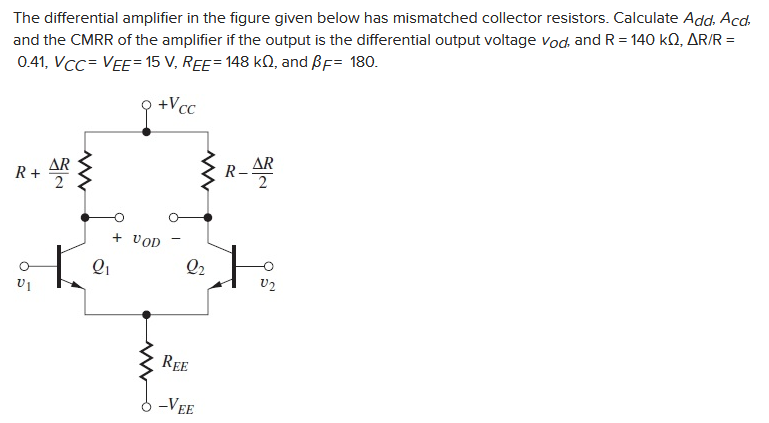The differential amplifier in the figure given below has mismatched collector resistors. Calculate Add, Acd,
and the CMRR of the amplifier if the output is the differential output voltage Vod, and R = 140 KQ, AR/R =
0.41, VCC= VEE= 15 V, REE= 148 kQ, and ẞF= 180.
+Vcc
R + AR
5
6
Q1
+ VOD
R-AR
Q2
V2
REE
-VEE