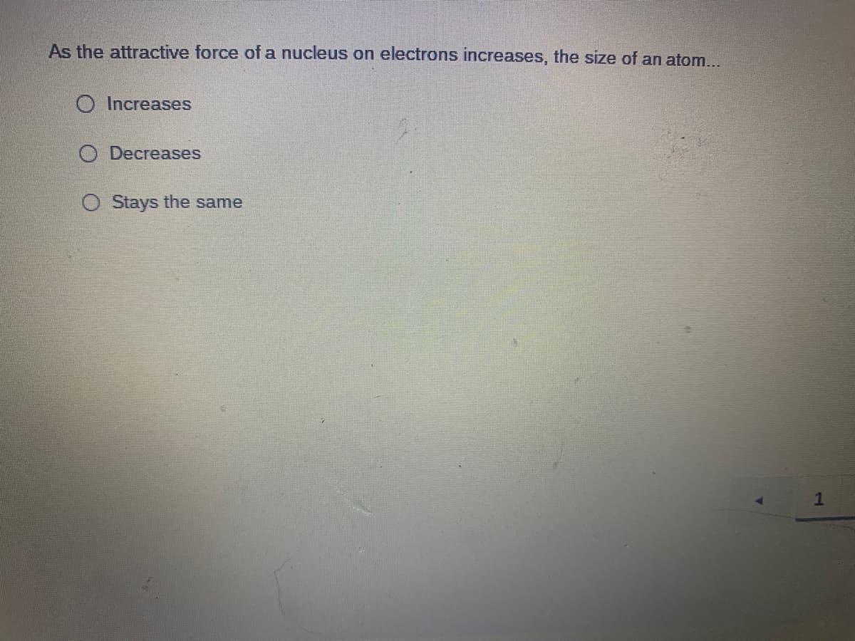 As the attractive force of a nucleus on electrons increases, the size of an atom...
O Increases
O Decreases
O Stays the same
