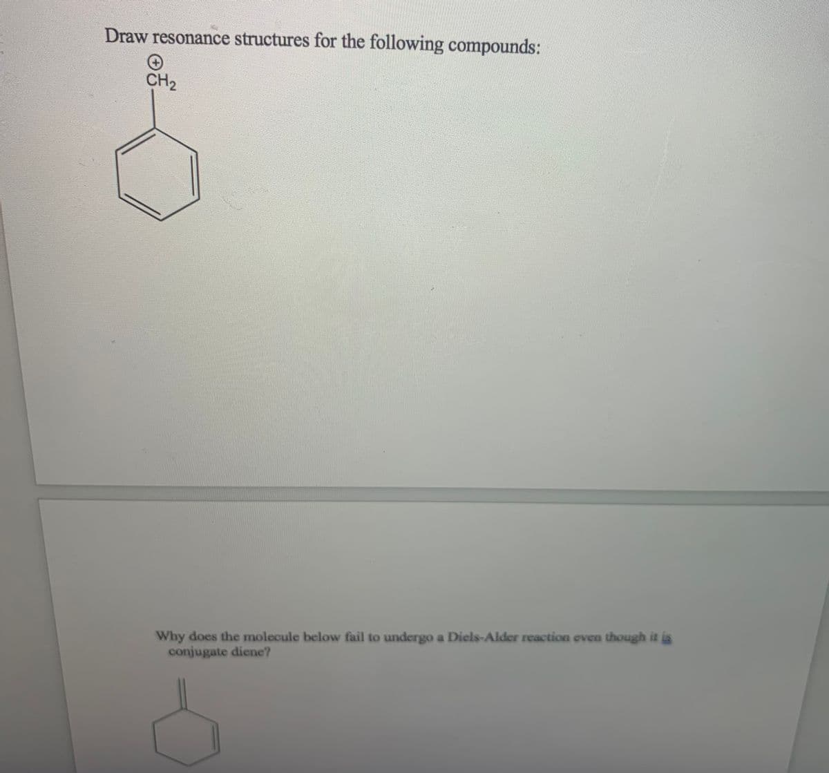 Draw resonance structures for the following compounds:
CH2
Why does the molecule below fail to undergo a Diels-Alder reaction even though it is
conjugate diene?

