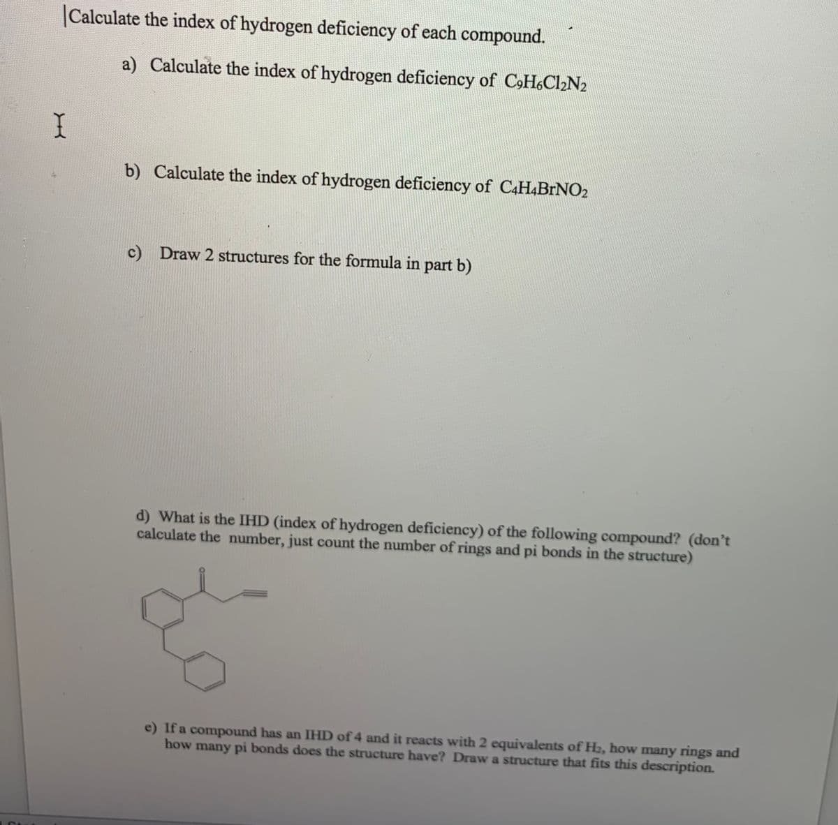 Calculate the index of hydrogen deficiency of each compound.
a) Calculate the index of hydrogen deficiency of CH&Cl2N2
b) Calculate the index of hydrogen deficiency of C4H.BrNO2
c) Draw 2 structures for the formula in part b)
d) What is the IHD (index of hydrogen deficiency) of the following compound? (don't
calculate the number, just count the number of rings and pi bonds in the structure)
e) If a compound has an IHD of 4 and it reacts with 2 equivalents of H2, how many rings and
how many pi bonds does the structure have? Draw a structure that fits this description.
