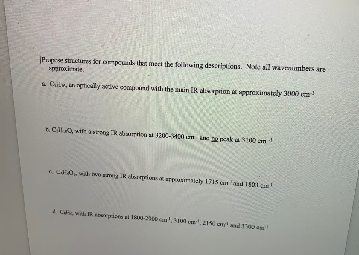 Propose structures for compounds that meet the following descriptions. Note all wavenumbers are
approximate.
a. CH16, an optically active compound with the main IR absorption at approximately 3000 cm
b. CSH100, with a strong IR absorption at 3200-3400 cm and no peak at 3100 cm
-1
c. C4H4O3, with two strong IR absorptions at approximately 1715 cm and 1803 cm
d. C&H6, with IR absorptions at 1800-2000 cm', 3100 cm', 2150 cm and 3300 cm!

