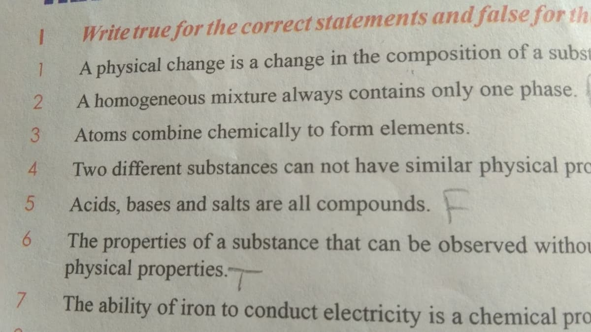 Write true for the correct statements and false for th.
A physical change is a change in the composition of a subst
A homogeneous mixture always contains only one phase.
3.
Atoms combine chemically to form elements.
4
Two different substances can not have similar physical prc
Acids, bases and salts are all compounds.
6.
The properties of a substance that can be observed withou
physical properties.
7.
The ability of iron to conduct electricity is a chemical pro

