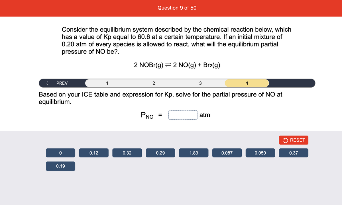 Question 9 of 50
Consider the equilibrium system described by the chemical reaction below, which
has a value of Kp equal to 60.6 at a certain temperature. If an initial mixture of
0.20 atm of every species is allowed to react, what will the equilibrium partial
pressure of NO be?.
2 NOBR(g) = 2 NO(g) + Br2(g)
PREV
1
2
3
4
Based on your ICE table and expression for Kp, solve for the partial pressure of NO at
equilibrium.
PNO
atm
%3D
5 RESET
0.12
0.32
0.29
1.83
0.087
0.050
0.37
0.19
