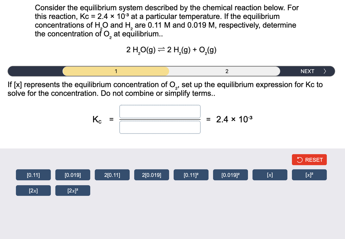 Consider the equilibrium system described by the chemical reaction below. For
this reaction, Kc = 2.4 x 103 at a particular temperature. If the equilibrium
concentrations of H,0 and H, are 0.11 M and 0.019 M, respectively, determine
the concentration of O, at equilibrium..
2
2 H,O(g) = 2 H,(g) + 0,(g)
2
NEXT >
If [x] represents the equilibrium concentration of O, set up the equilibrium expression for Kc to
solve for the concentration. Do not combine or simplify terms..
2'
K. =
= 2.4 x 103
5 RESET
[О.11]
[0.019]
2[0.11]
2[0.019]
[0.11]?
[0.019]?
[x]
[x]?
[2x]
[2x]?
