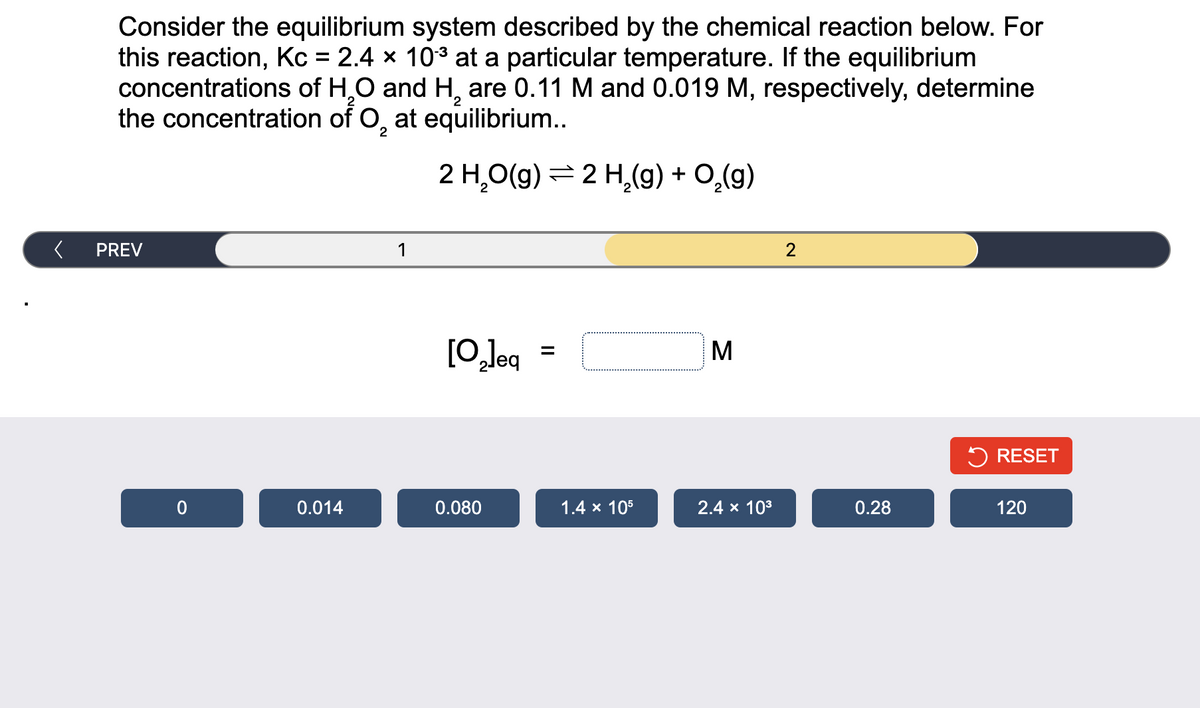 Consider the equilibrium system described by the chemical reaction below. For
this reaction, Kc = 2.4 × 103 at a particular temperature. If the equilibrium
concentrations of H,0 and H, are 0.11 M and 0.019 M, respectively, determine
the concentration of O, at equilibrium...
2
2 H,O(9) = 2 H,(9) + O,(g)
PREV
1
2
[O,leq
M
5 RESET
0.014
0.080
1.4 x 105
2.4 x 103
0.28
120
II
