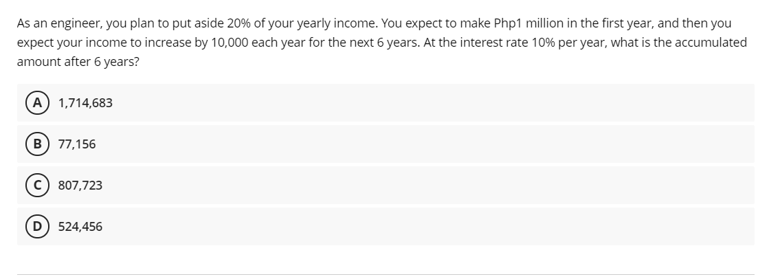 As an engineer, you plan to put aside 20% of your yearly income. You expect to make Php1 million in the first year, and then you
expect your income to increase by 10,000 each year for the next 6 years. At the interest rate 10% per year, what is the accumulated
amount after 6 years?
A) 1,714,683
B) 77,156
807,723
524,456
