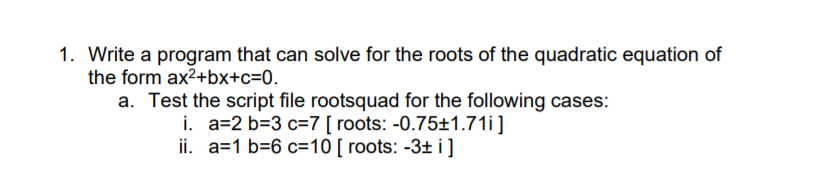 1. Write a program that can solve for the roots of the quadratic equation of
the form ax2+bx+c=0.
a. Test the script file rootsquad for the following cases:
i. a=2 b=3 c=7 [ roots: -0.75±1.71i]
ii. a=1 b=6 c=10 [ roots: -3± i]
